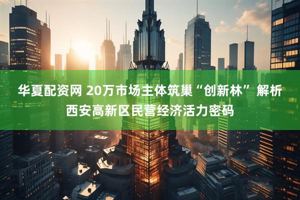 華夏配資網(wǎng) 20萬市場主體筑巢“創(chuàng)新林” 解析西安高新區(qū)民營經(jīng)濟活力密碼