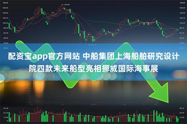 配資寶app官方網(wǎng)站 中船集團上海船舶研究設(shè)計院四款未來船型亮相挪威國際海事展