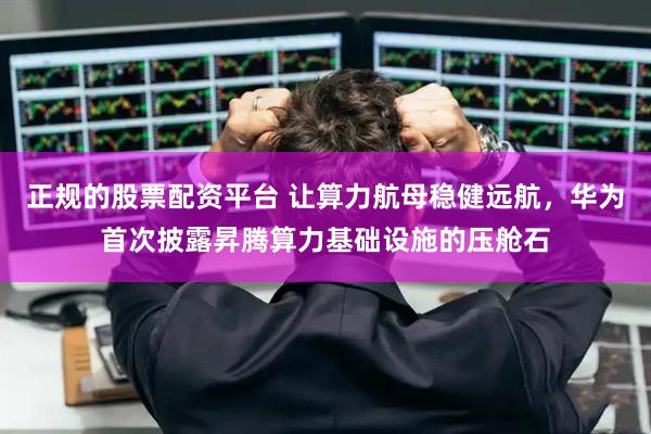 正規(guī)的股票配資平臺(tái) 讓算力航母穩(wěn)健遠(yuǎn)航，華為首次披露昇騰算力基礎(chǔ)設(shè)施的壓艙石