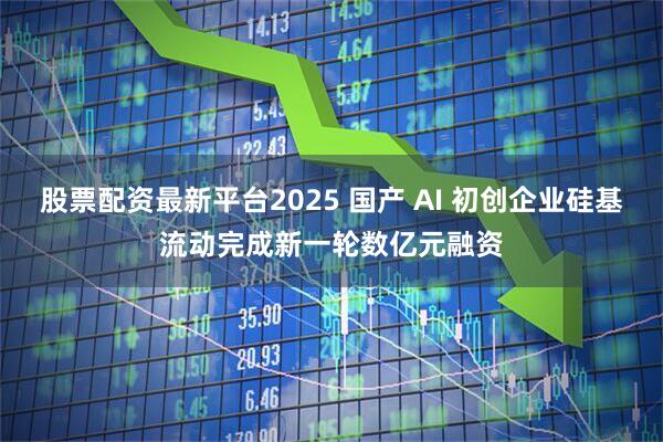 股票配資最新平臺2025 國產(chǎn) AI 初創(chuàng)企業(yè)硅基流動完成新一輪數(shù)億元融資