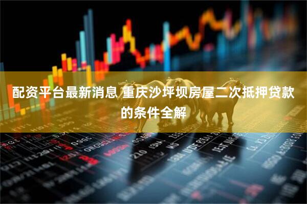 配資平臺最新消息 重慶沙坪壩房屋二次抵押貸款的條件全解