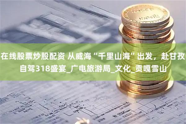 在線股票炒股配資 從威?！扒Ю锷胶！背霭l(fā)，赴甘孜自駕318盛宴_廣電旅游局_文化_貢嘎雪山