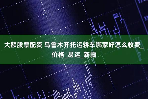 大額股票配資 烏魯木齊托運轎車哪家好怎么收費_價格_易運_新疆