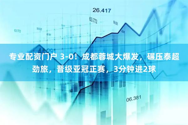專業(yè)配資門戶 3-0！成都蓉城大爆發(fā)，碾壓泰超勁旅，晉級(jí)亞冠正賽，3分鐘進(jìn)2球